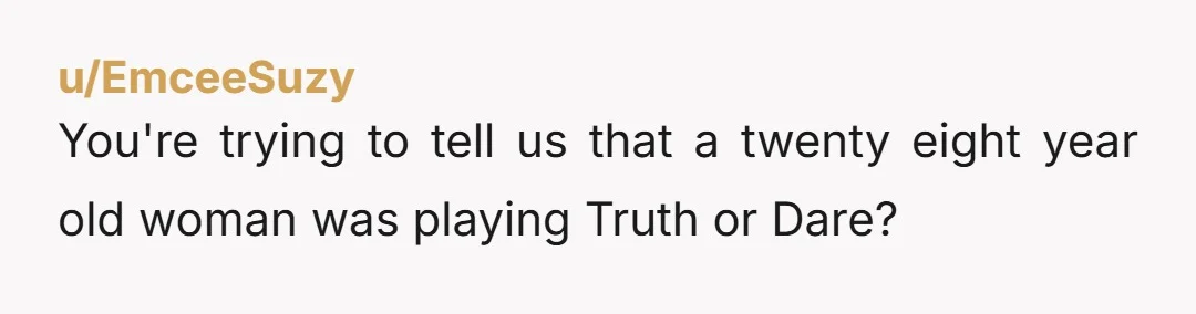 u/EmceeSuzy
You're trying to tell us that a twenty eight year old woman was playing Truth or Dare?