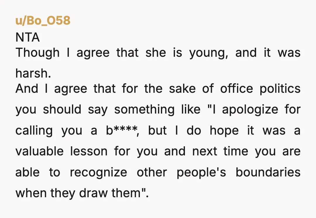 u/Bo_O58 NTA Though I agree that she is young, and it was harsh. And I agree that for the sake of office politics you should say something like "I apologize...