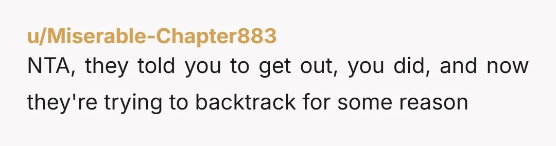 u/Miserable-Chapter883 NTA, they told you to get out, you did, and now they're trying to backtrack for some reason