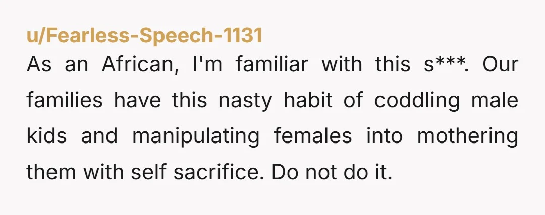 As an African, I'm familiar with this s***. Our families have this nasty habit of coddling male kids and manipulating females into mothering them with self sacrifice. Do not do...