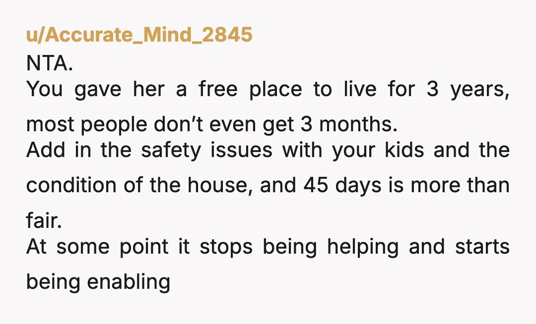 u/Accurate_Mind_2845 NTA. You gave her a free place to live for 3 years, most people don’t even get 3 months. Add in the safety issues with your kids and the...