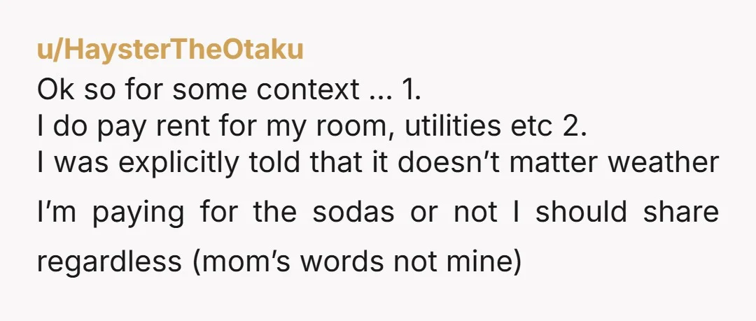 u/FellowScriberia If mom wants to offer her guests sodas, she can buy them and stock them in the main fridge herself. End of. You are not selfish. You are not...