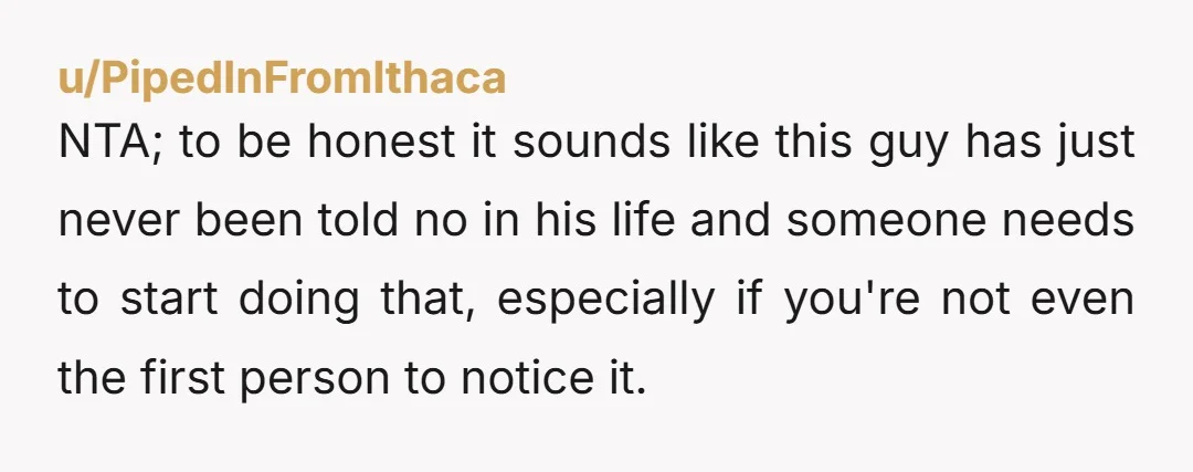 u/PipedInFromIthaca NTA; to be honest it sounds like this guy has just never been told no in his life and someone needs to start doing that, especially if you're not...