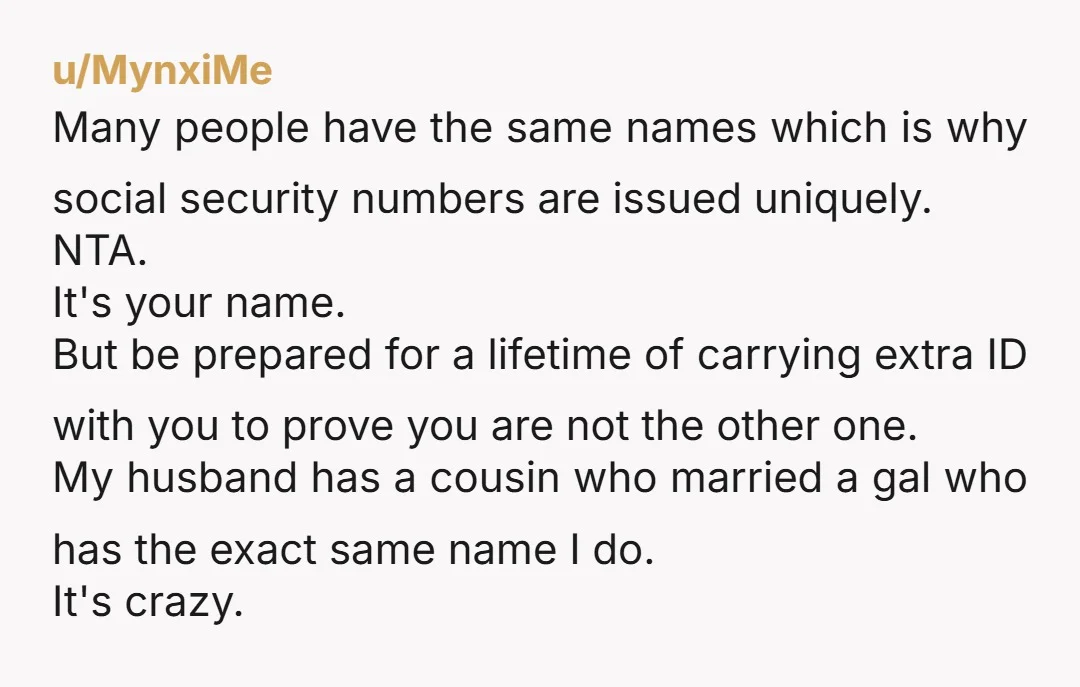 u/MynxiMe Many people have the same names which is why social security numbers are issued uniquely. NTA. It's your name. But be prepared for a lifetime of carrying extra ID...