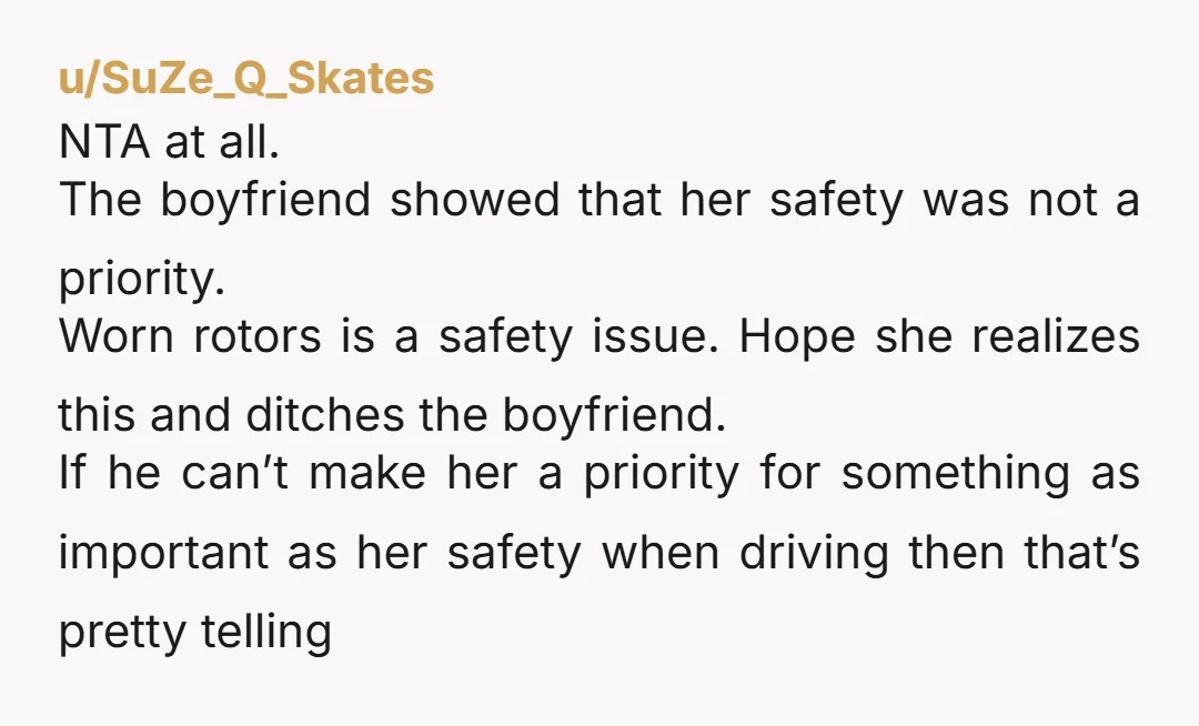 u/SuZe_Q_Skates NTA at all. The boyfriend showed that her safety was not a priority. Worn rotors is a safety issue. Hope she realizes this and ditches the boyfriend. If he...