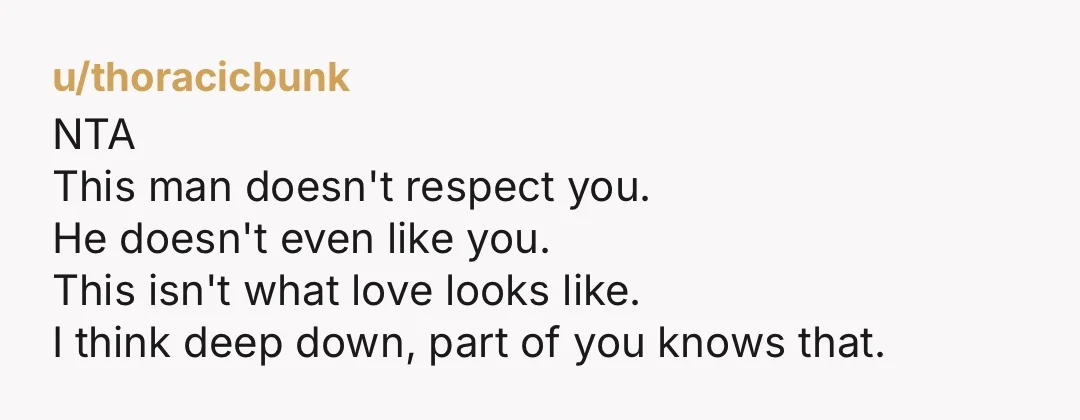 u/thoracicbunk NTA This man doesn't respect you. He doesn't even like you. This isn't what love looks like. I think deep down, part of you knows that.