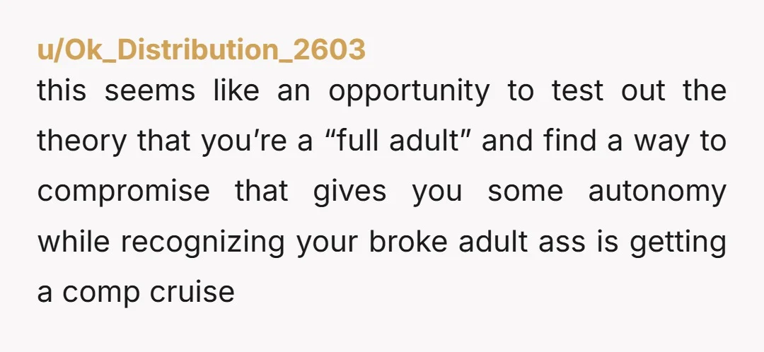 u/CROBBY2 "my parents are paying for my cruise ticket" you wont like my answer, but this is the key right here. You are NTA for not liking the rules, but...