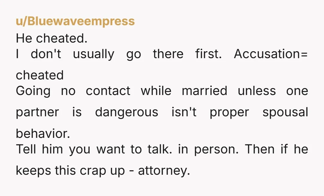 u/Bluewaveempress He cheated. I don't usually go there first. Accusation= cheated Going no contact while married unless one partner is dangerous isn't proper spousal behavior. Tell him you want to...