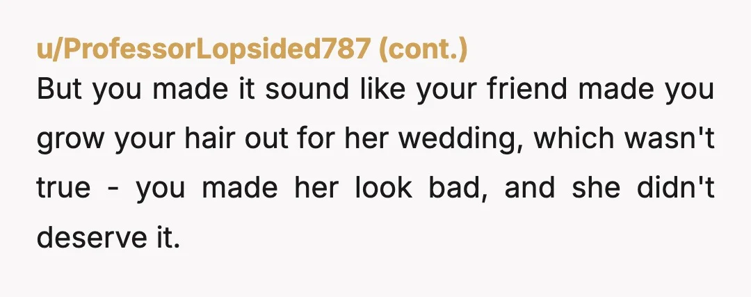 u/OkayDay21 You are not AN AH but soft YTA. You grew your hair for several years to help your friend have her dream wedding aesthetic. That’s a great friend. I...