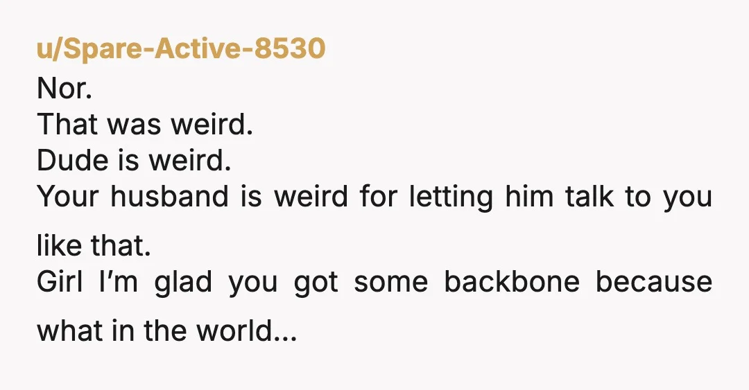 u/Spare-Active-8530 Nor. That was weird. Dude is weird. Your husband is weird for letting him talk to you like that. Girl I’m glad you got some backbone because what in...