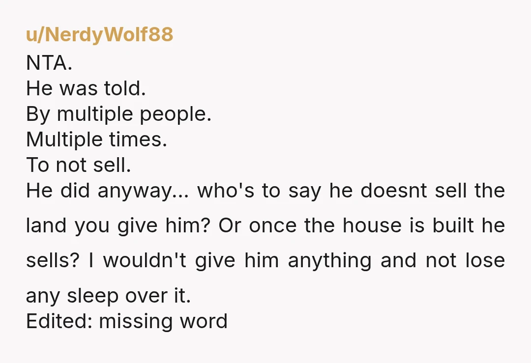 u/NerdyWolf88 NTA. He was told. By multiple people. Multiple times. To not sell. He did anyway... who's to say he doesnt sell the land you give him? Or once the...