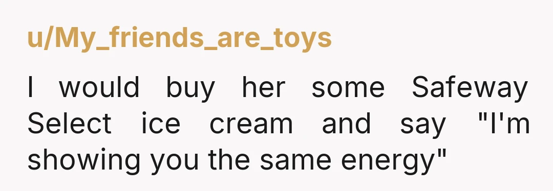 u/My_friends_are_toys I would buy her some Safeway Select ice cream and say "I'm showing you the same energy"