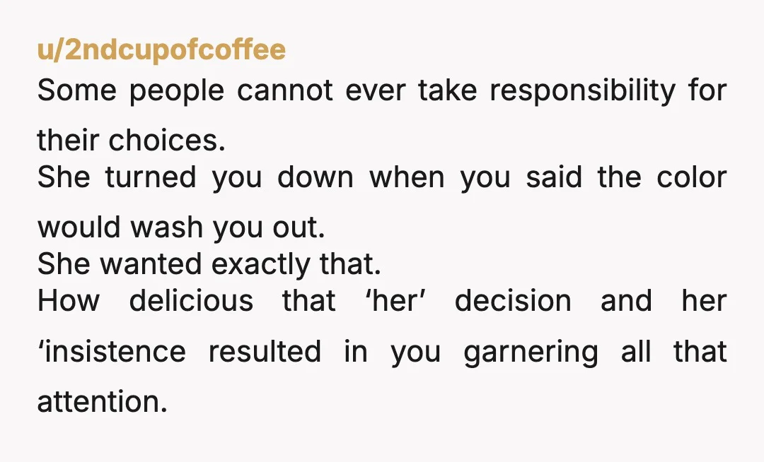 u/2ndcupofcoffee Some people cannot ever take responsibility for their choices. She turned you down when you said the color would wash you out. She wanted exactly that. How delicious that...