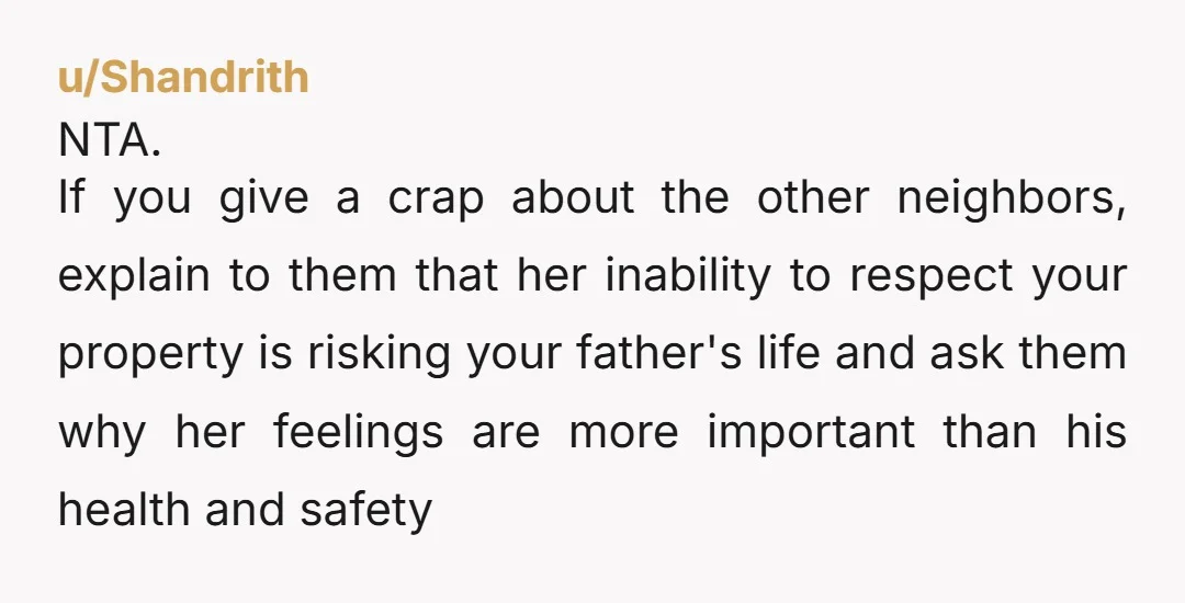 u/Shandrith NTA. If you give a crap about the other neighbors, explain to them that her inability to respect your property is risking your father's life and ask them why...