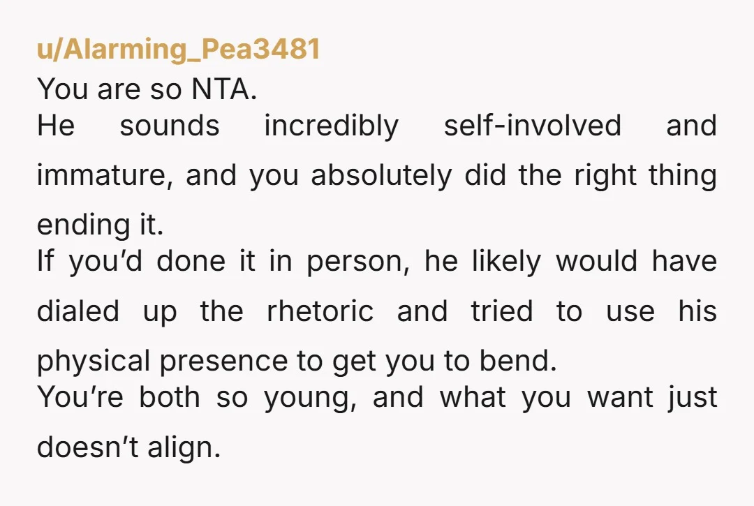 u/Alarming_Pea3481 You are so NTA. He sounds incredibly self-involved and immature, and you absolutely did the right thing ending it. If you’d done it in person, he likely would have...
