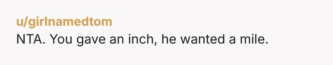 u/purplepeopletreater NTA. This dude is the embodiment of giving him an inch and him taking a mile. I hope he enjoyed that pasta because it shall be his last for...