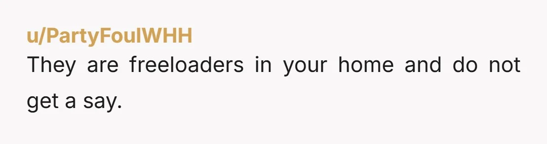 u/Correct-Average-9175 Definitely NTA The entitlement of your mum and cousin trying to control who lives and pays rent/mortgage is wild Id say to both of them you can always move...