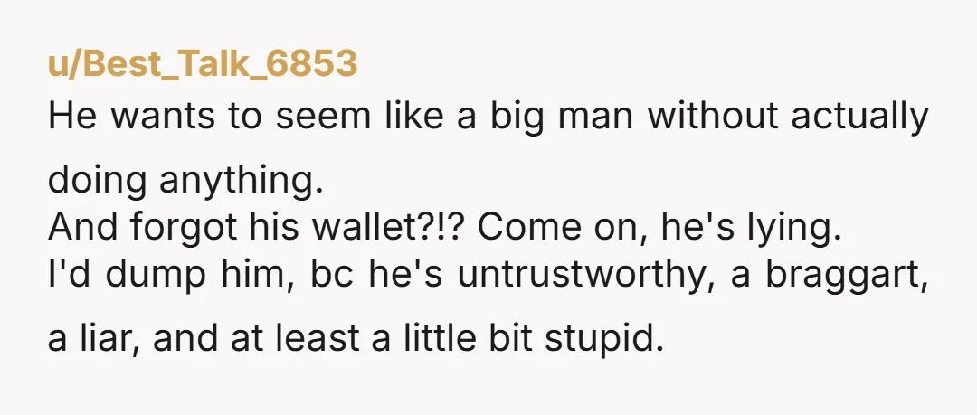 u/Best_Talk_6853 He wants to seem like a big man without actually doing anything. And forgot his wallet?!? Come on, he's lying. I'd dump him, bc he's untrustworthy, a braggart, a...