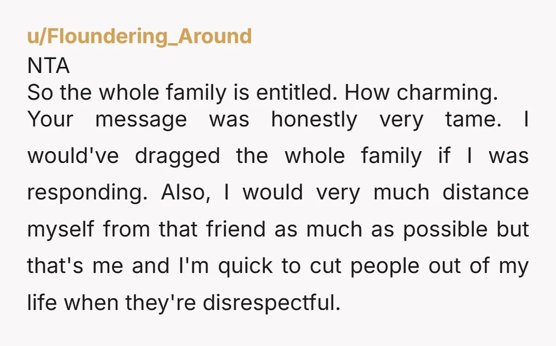 u/Floundering_Around NTA So the whole family is entitled. How charming. Your message was honestly very tame. I would've dragged the whole family if I was responding. Also, I would very...