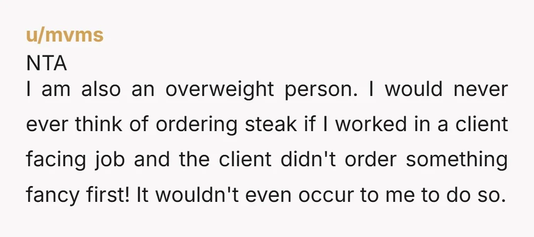 u/mvms NTA I am also an overweight person. I would never ever think of ordering steak if I worked in a client facing job and the client didn't order something...