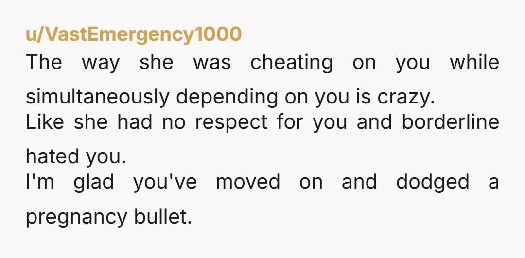 u/VastEmergency1000 The way she was cheating on you while simultaneously depending on you is crazy. Like she had no respect for you and borderline hated you. I'm glad you've moved...