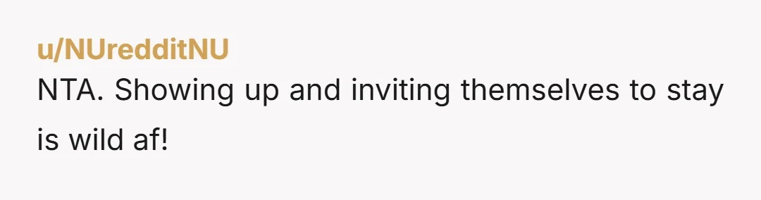 u/NUredditNU NTA. Showing up and inviting themselves to stay is wild af!