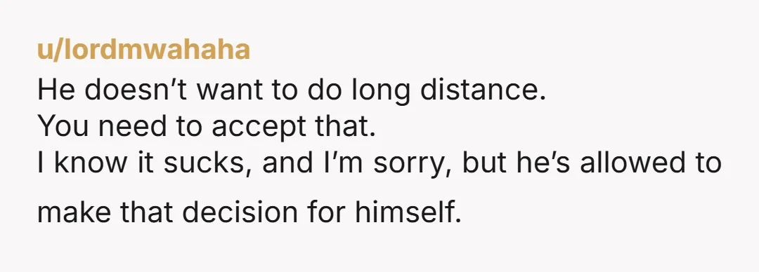 u/lordmwahaha
He doesn’t want to do long distance.
You need to accept that.
I know it sucks, and I’m sorry, but he’s allowed to make that decision for himself. 