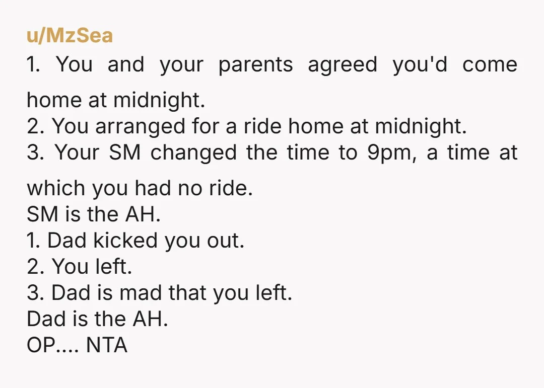u/MzSea 1. You and your parents agreed you'd come home at midnight. 2. You arranged for a ride home at midnight. 3. Your SM changed the time to 9pm, a...