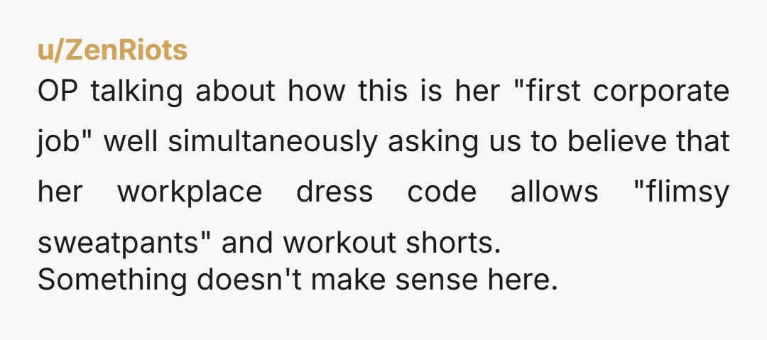 u/ZenRiots OP talking about how this is her "first corporate job" well simultaneously asking us to believe that her workplace dress code allows "flimsy sweatpants" and workout shorts. Something doesn't...