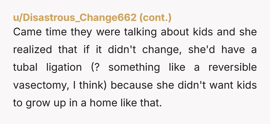 Came time they were talking about kids and she realized that if it didn't change, she'd have a tubal ligation (? something like a reversible vasectomy, I think) because she...