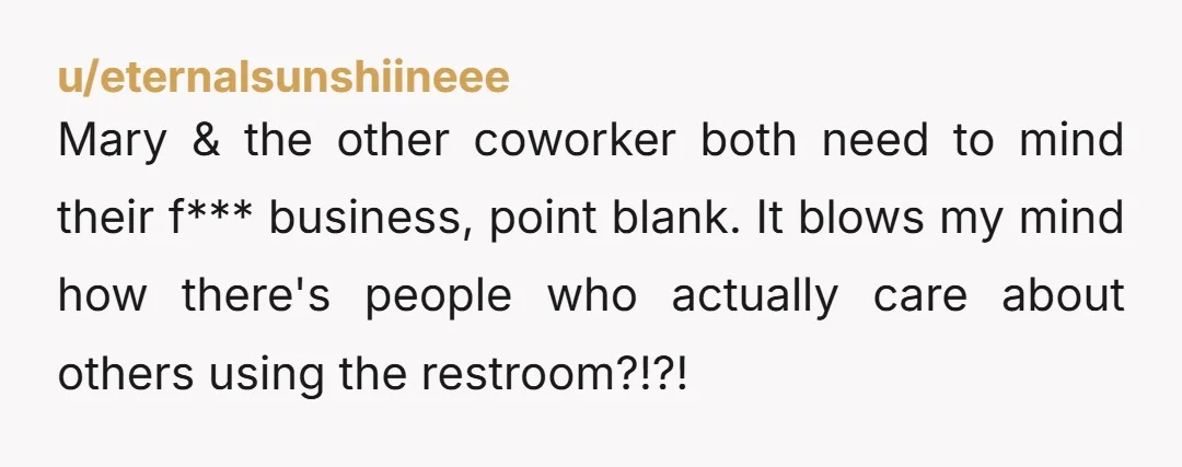 Mary & the other coworker both need to mind their f*** business, point blank. It blows my mind how there's people who actually care about others using the restroom?!?!