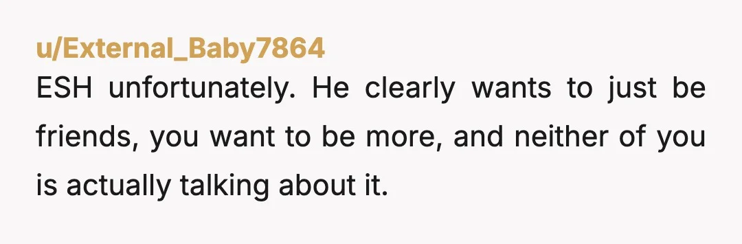 u/External_Baby7864 ESH unfortunately. He clearly wants to just be friends, you want to be more, and neither of you is actually talking about it. He’s clearly embarrassed about being teased...