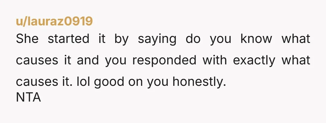 u/lauraz0919
She started it by saying do you know what causes it and you responded with exactly what causes it. lol good on you honestly.
NTA