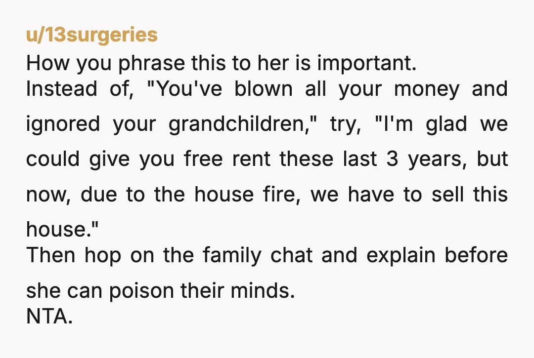 u/13surgeries How you phrase this to her is important. Instead of, "You've blown all your money and ignored your grandchildren," try, "I'm glad we could give you free rent these...