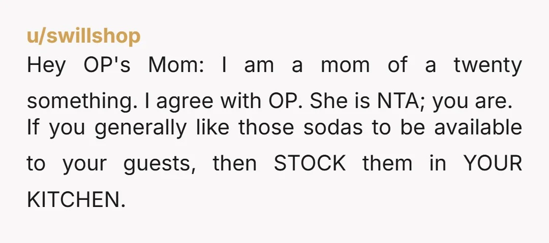 u/jhercules Nta. Is she buying the sodas? Is she gonna replace what her guests drink? Its so funny that your mom calls you selfish when shes offering up something thats...