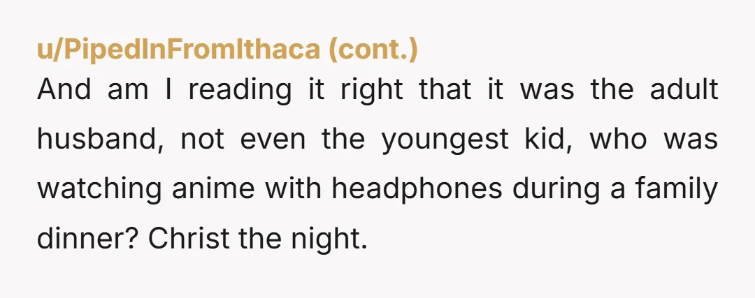 u/ExtremeJujoo The Husband sounds like a mannerless lout. 13 year old is following in his footsteps. So gross. I would definitely never, ever go out anywhere with either of them...
