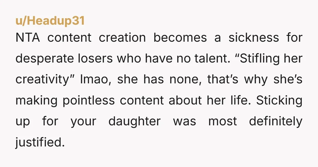 u/Headup31 NTA content creation becomes a sickness for desperate losers who have no talent. “Stifling her creativity” lmao, she has none, that’s why she’s making pointless content about her life....