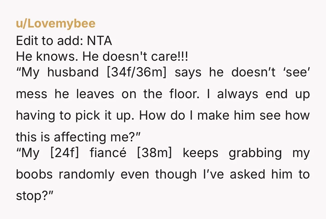 u/Lovemybee Edit to add: NTA He knows. He doesn't care!!! “My husband [34f/36m] says he doesn’t ‘see’ mess he leaves on the floor. I always end up having to pick...