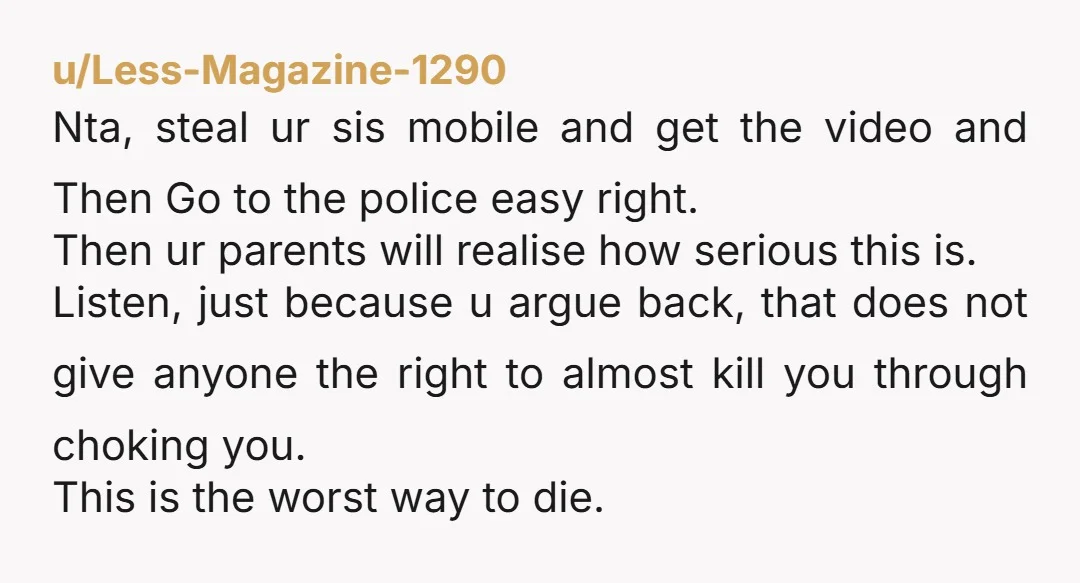 u/Less-Magazine-1290 Nta, steal ur sis mobile and get the video and Then Go to the police easy right. Then ur parents will realise how serious this is. Listen, just because...