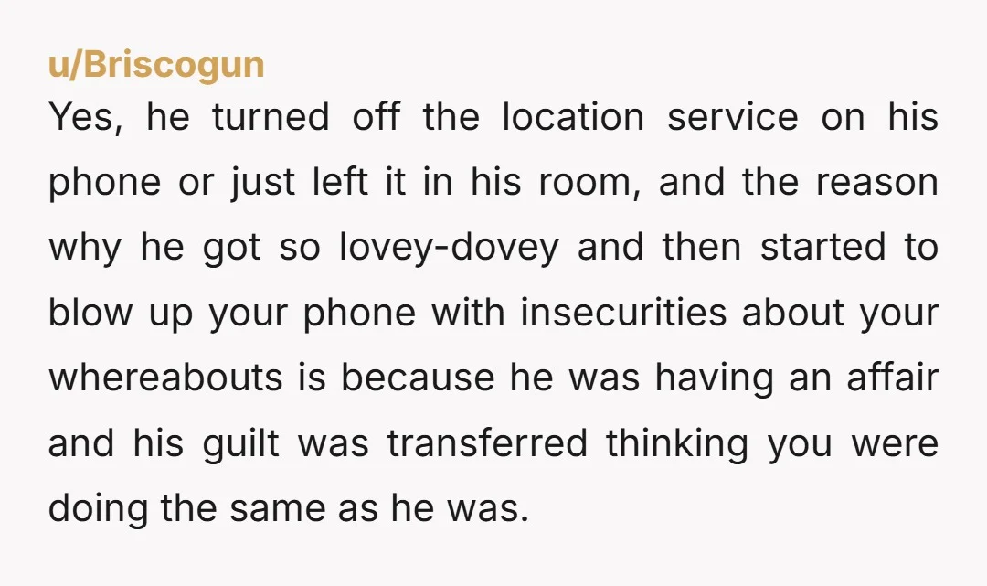 u/Briscogun Yes, he turned off the location service on his phone or just left it in his room, and the reason why he got so lovey-dovey and then started to...