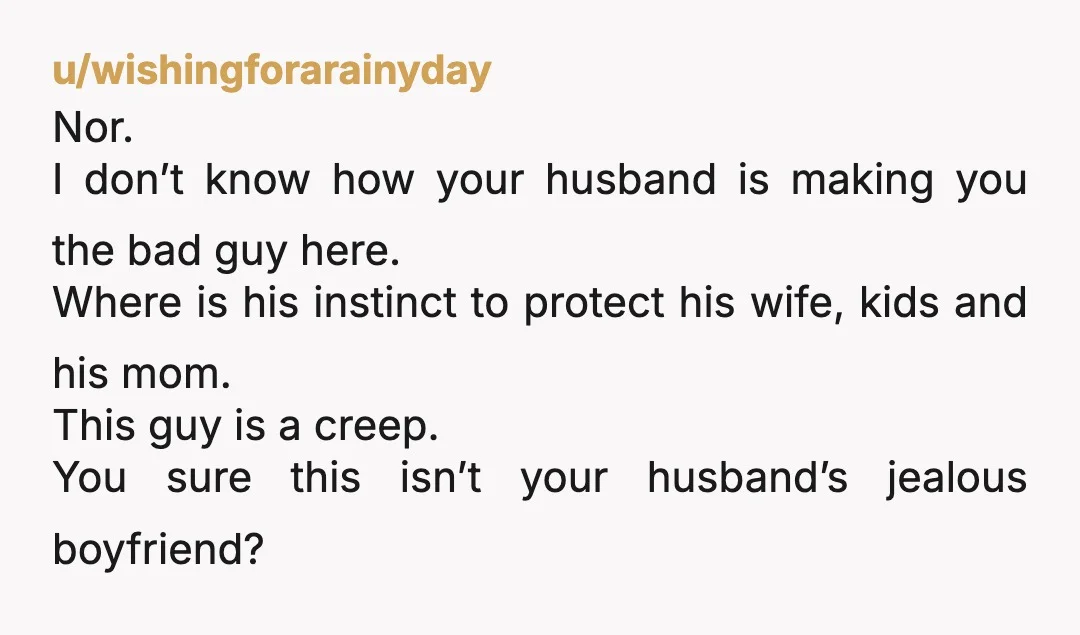 u/wishingforarainyday Nor. I don’t know how your husband is making you the bad guy here. Where is his instinct to protect his wife, kids and his mom. This guy is...