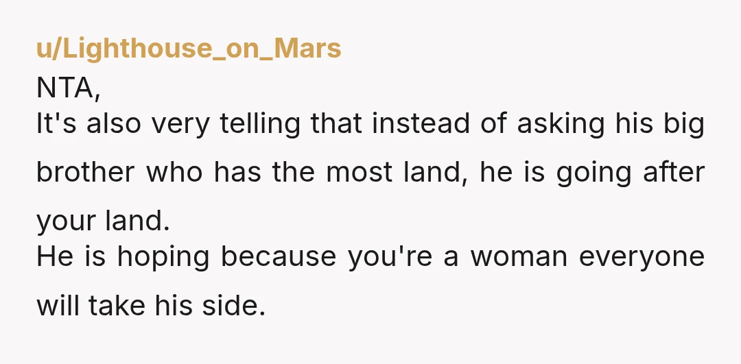 u/Lighthouse_on_Mars NTA, It's also very telling that instead of asking his big brother who has the most land, he is going after your land. He is hoping because you're a...