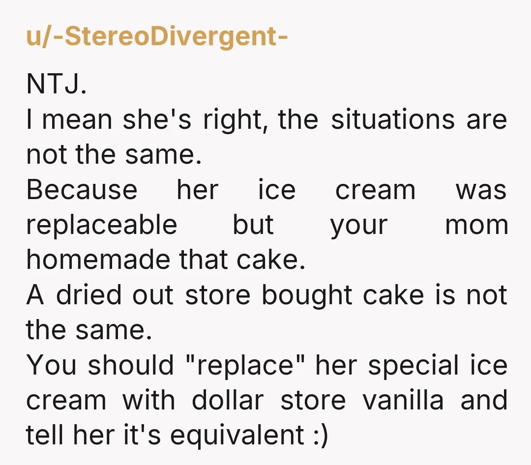 u/-StereoDivergent- NTJ. I mean she's right, the situations are not the same. Because her ice cream was replaceable but your mom homemade that cake. A dried out store bought cake...