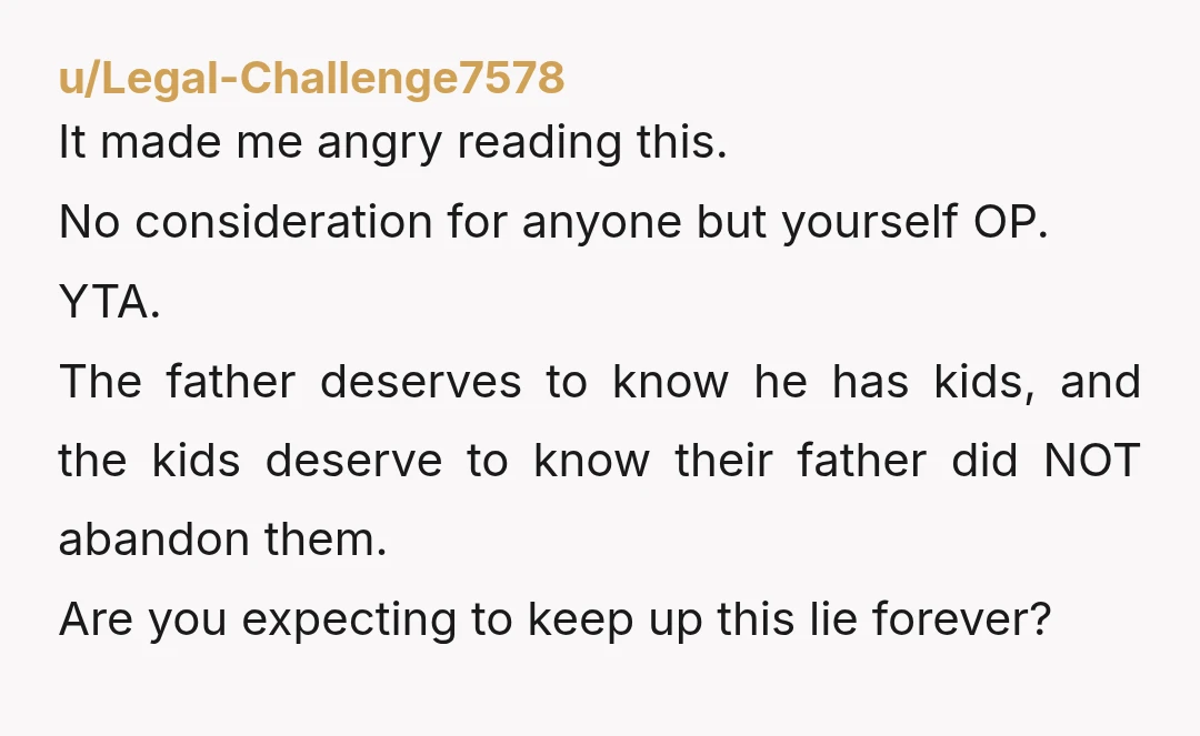 u/SuperDave2018 Yes, YTA!!!! You HAVE to come clean to the kids at some point otherwise you will have them thinking they have a dad out there that doesn’t care about...