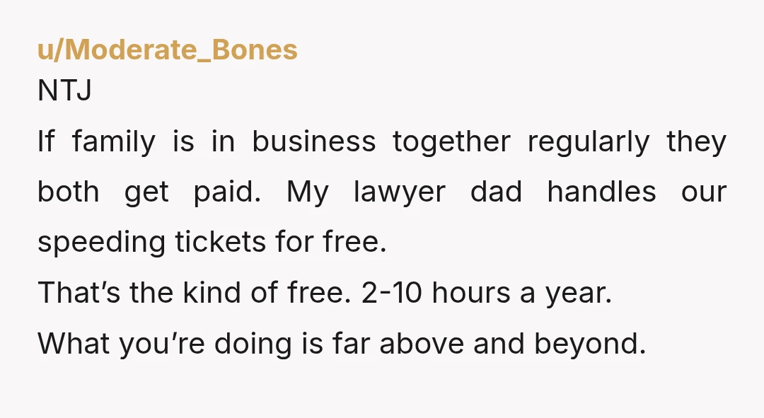 u/Moderate_Bones NTJ If family is in business together regularly they both get paid. My lawyer dad handles our speeding tickets for free. That’s the kind of free. 2-10 hours a...