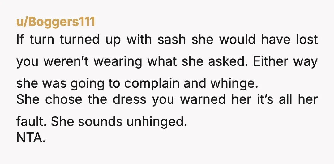 u/Boggers111 If turn turned up with sash she would have lost you weren’t wearing what she asked. Either way she was going to complain and whinge. She chose the dress...