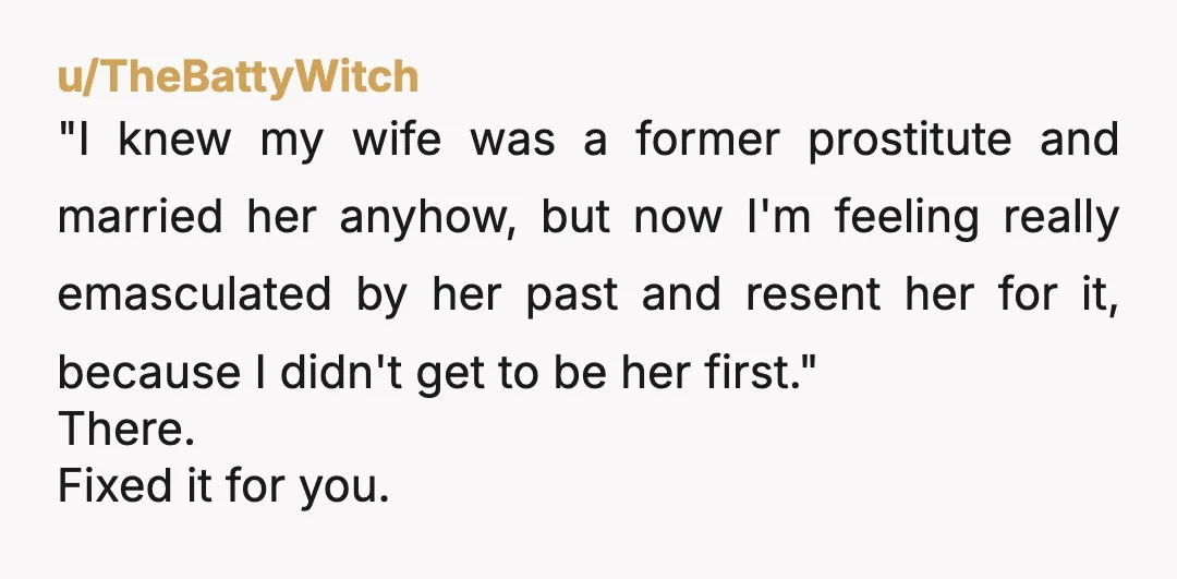 u/TheBattyWitch "I knew my wife was a former prostitute and married her anyhow, but now I'm feeling really emasculated by her past and resent her for it, because I didn't...