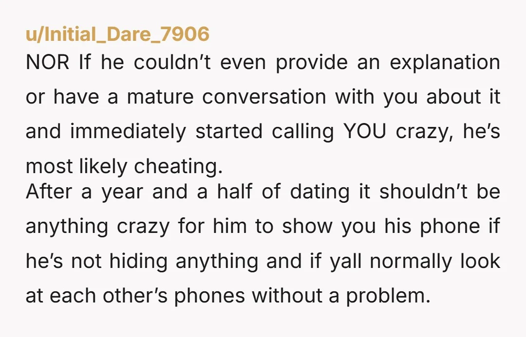 u/Initial_Dare_7906 NOR If he couldn’t even provide an explanation or have a mature conversation with you about it and immediately started calling YOU crazy, he’s most likely cheating. After a...