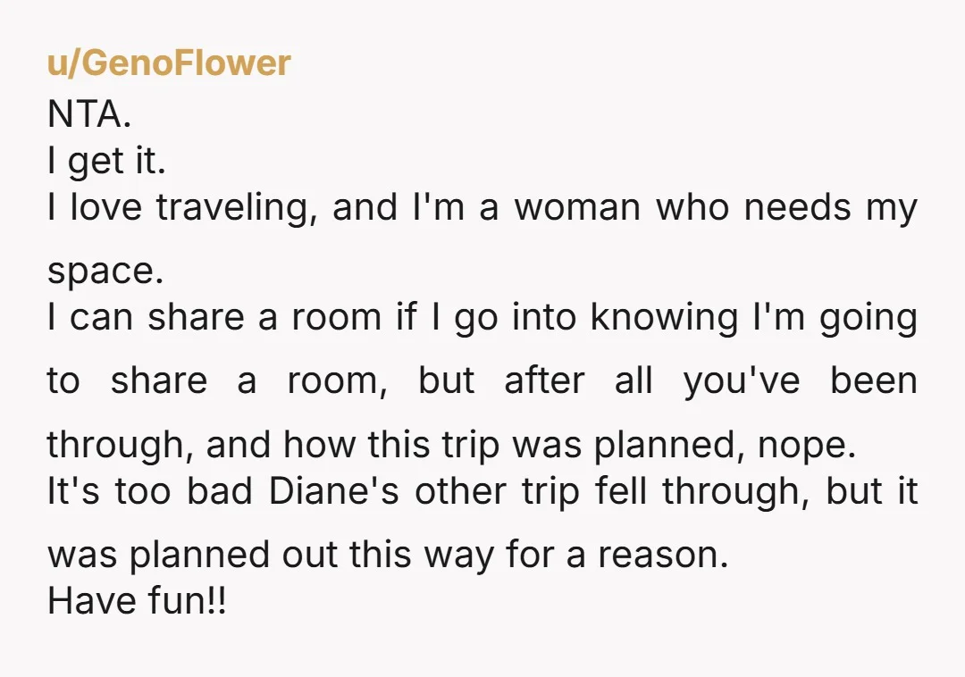 u/GenoFlower NTA. I get it. I love traveling, and I'm a woman who needs my space. I can share a room if I go into knowing I'm going to share...