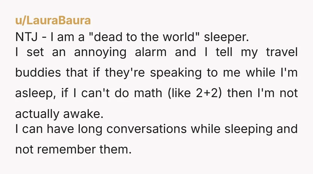 u/LauraBaura NTJ - I am a "dead to the world" sleeper. I set an annoying alarm and I tell my travel buddies that if they're speaking to me while I'm...